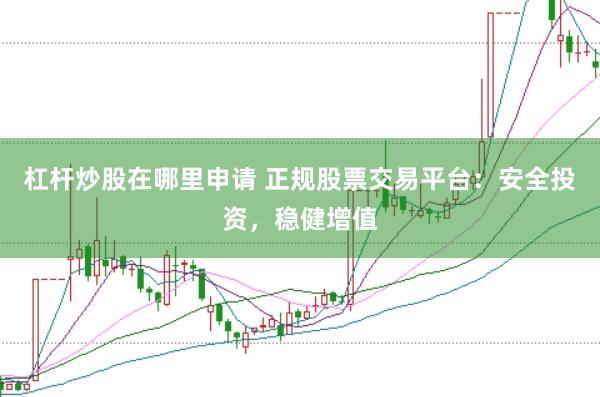 杠杆炒股在哪里申请 正规股票交易平台：安全投资，稳健增值