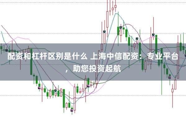 配资和杠杆区别是什么 上海中信配资：专业平台，助您投资起航