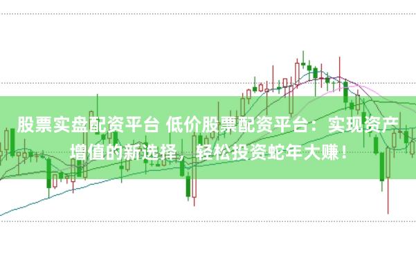 股票实盘配资平台 低价股票配资平台:实现资产增值的新选择,轻松投资蛇年大赚!