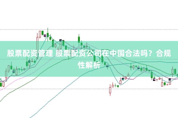 股票配资管理 股票配资公司在中国合法吗？合规性解析