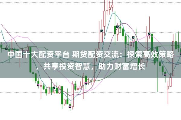 中国十大配资平台 期货配资交流：探索高效策略，共享投资智慧，助力财富增长