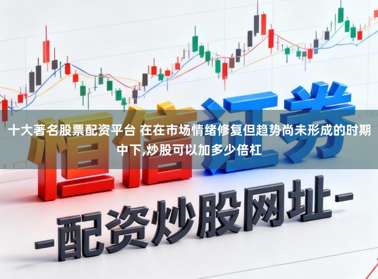 十大著名股票配资平台 在在市场情绪修复但趋势尚未形成的时期中下，炒股可以加多少倍杠