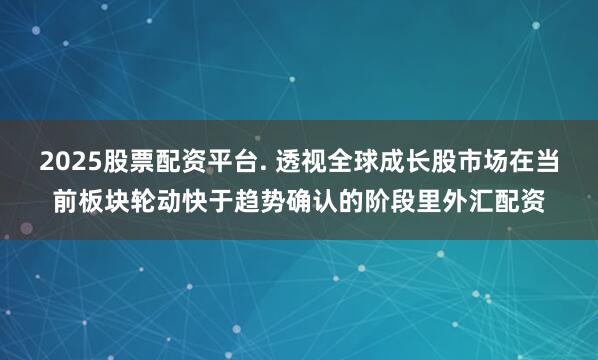 2025股票配资平台. 透视全球成长股市场在当前板块轮动快于趋势确认的阶段里外汇配资