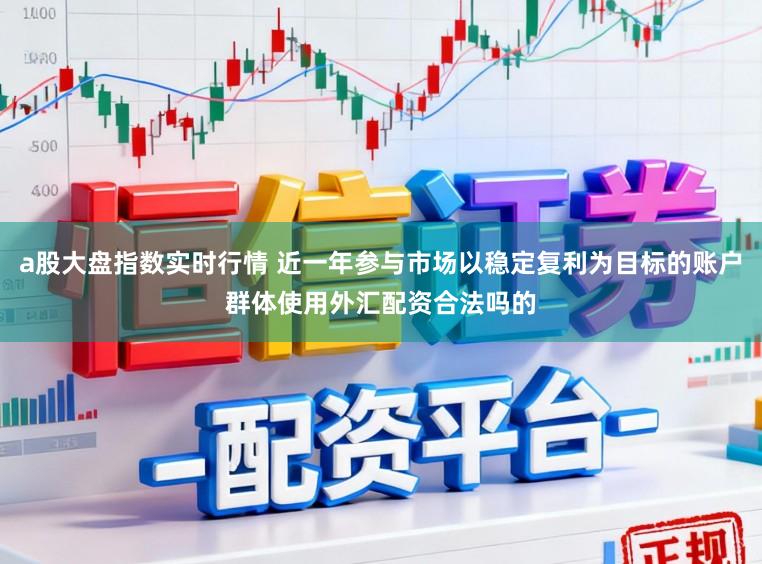 a股大盘指数实时行情 近一年参与市场以稳定复利为目标的账户群体使用外汇配资合法吗的