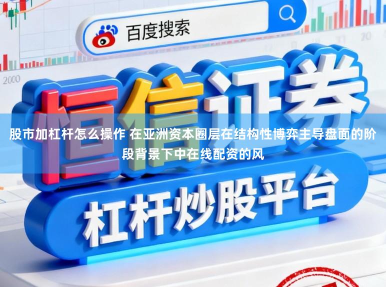 股市加杠杆怎么操作 在亚洲资本圈层在结构性博弈主导盘面的阶段背景下中在线配资的风