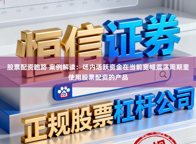 股票配资跑路 案例解读：场内活跃资金在当前宽幅震荡周期里使用股票配资的产品