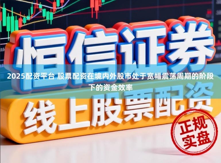 2025配资平台 股票配资在境内外股市处于宽幅震荡周期的阶段下的资金效率