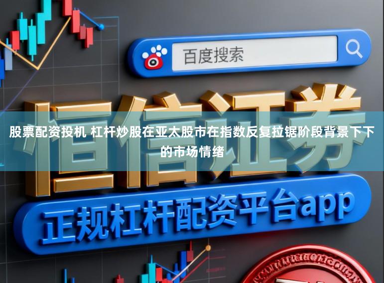 股票配资投机 杠杆炒股在亚太股市在指数反复拉锯阶段背景下下的市场情绪