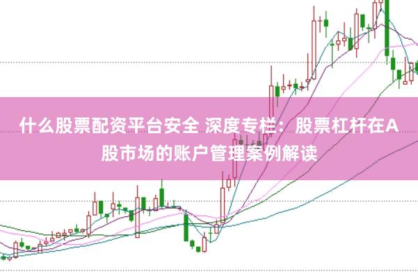 什么股票配资平台安全 深度专栏：股票杠杆在A股市场的账户管理案例解读