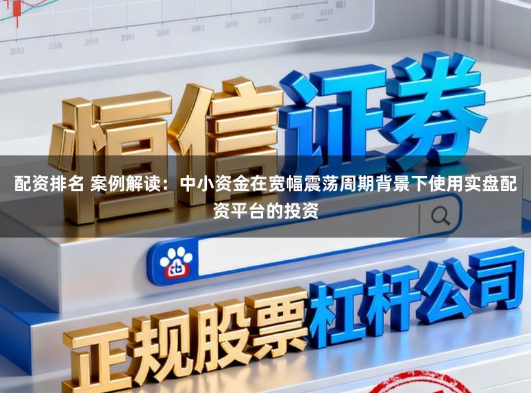 配资排名 案例解读：中小资金在宽幅震荡周期背景下使用实盘配资平台的投资
