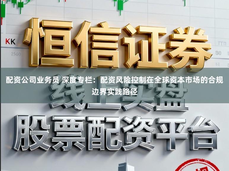 配资公司业务员 深度专栏：配资风险控制在全球资本市场的合规边界实践路径