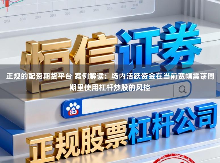 正规的配资期货平台 案例解读：场内活跃资金在当前宽幅震荡周期里使用杠杆炒股的风控
