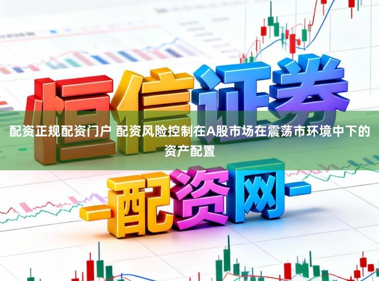 配资正规配资门户 配资风险控制在A股市场在震荡市环境中下的资产配置