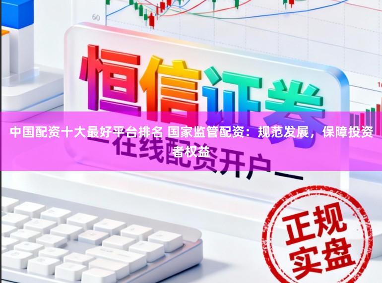 中国配资十大最好平台排名 国家监管配资：规范发展，保障投资者权益