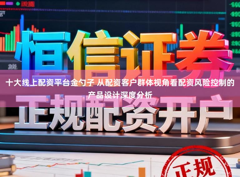 十大线上配资平台金勺子 从配资客户群体视角看配资风险控制的产品设计深度分析