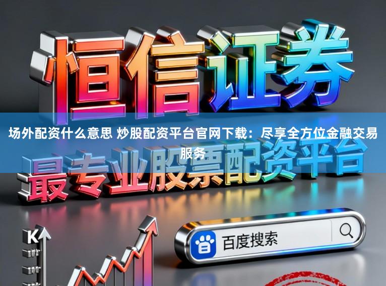 场外配资什么意思 炒股配资平台官网下载：尽享全方位金融交易服务