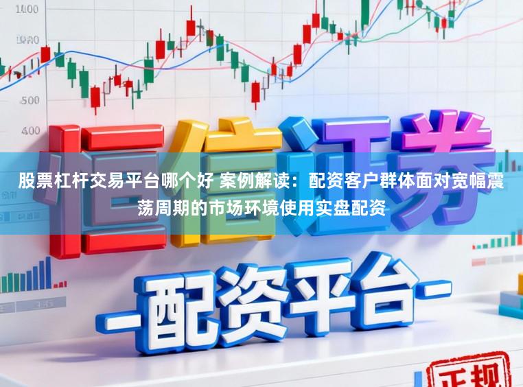 股票杠杆交易平台哪个好 案例解读：配资客户群体面对宽幅震荡周期的市场环境使用实盘配资