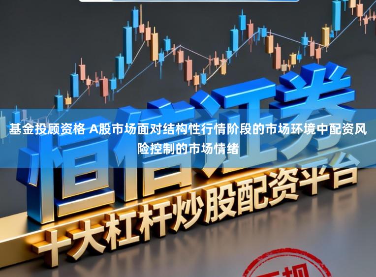 基金投顾资格 A股市场面对结构性行情阶段的市场环境中配资风险控制的市场情绪